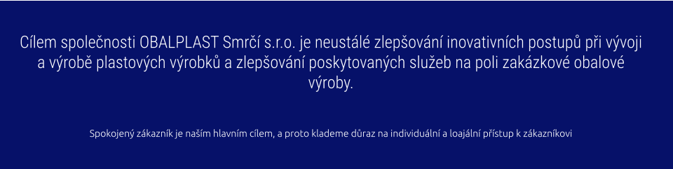 Cílem společnosti OBALPLAST Smrčí s.r.o. je neustálé zlepšování inovativních postupů při vývoji a výrobě plastových výrobků a zlepšování poskytovaných služeb na poli zakázkové obalové výroby.   Spokojený zákazník je naším hlavním cílem, a proto klademe důraz na individuální a loajální přístup k zákazníkovi