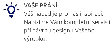 VAŠE PŘÁNÍ Váš nápad je pro nás inspirací. Nabízíme Vám kompletní servis i při návrhu designu Vašeho výrobku.