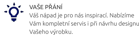 VAŠE PŘÁNÍ Váš nápad je pro nás inspirací. Nabízíme Vám kompletní servis i při návrhu designu Vašeho výrobku.