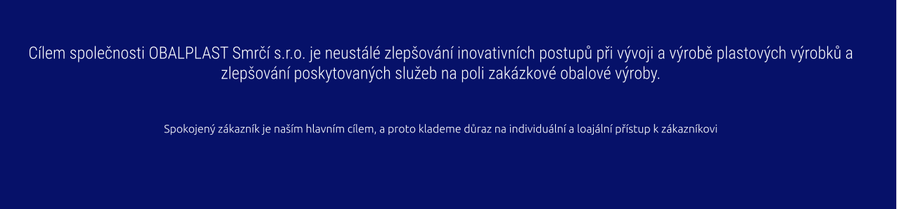 Cílem společnosti OBALPLAST Smrčí s.r.o. je neustálé zlepšování inovativních postupů při vývoji a výrobě plastových výrobků a zlepšování poskytovaných služeb na poli zakázkové obalové výroby.   Spokojený zákazník je naším hlavním cílem, a proto klademe důraz na individuální a loajální přístup k zákazníkovi